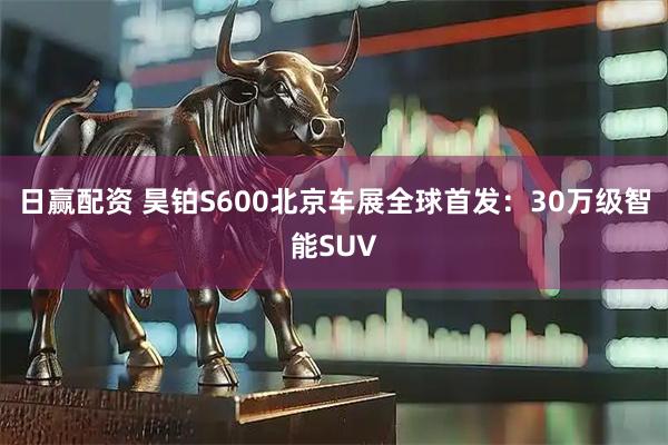 日赢配资 昊铂S600北京车展全球首发：30万级智能SUV