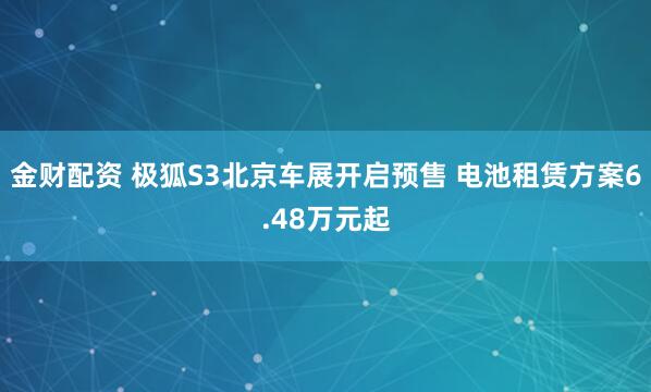 金财配资 极狐S3北京车展开启预售 电池租赁方案6.48万元起