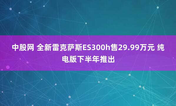 中股网 全新雷克萨斯ES300h售29.99万元 纯电版下半年推出