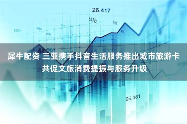犀牛配资 三亚携手抖音生活服务推出城市旅游卡 共促文旅消费提振与服务升级