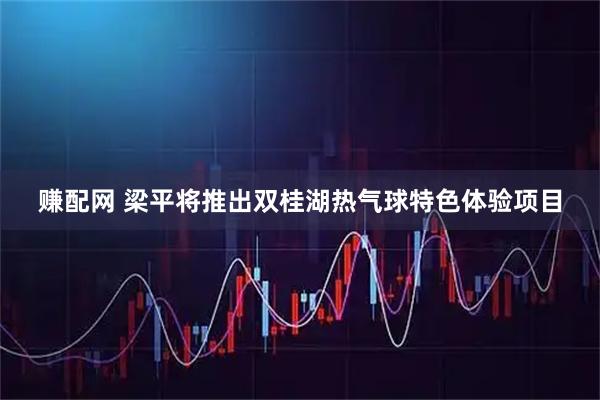 赚配网 梁平将推出双桂湖热气球特色体验项目
