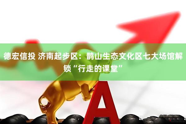 德宏信投 济南起步区：鹊山生态文化区七大场馆解锁“行走的课堂”